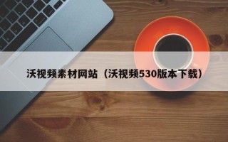 扶余沃视频素材网站（沃视频530版本下载）
