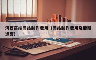 扶余河西高端网站制作费用（网站制作费用及后期运营）