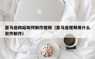 扶余亚马逊网站如何制作视频（亚马逊视频用什么软件制作）